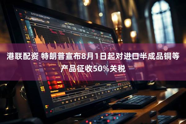 港联配资 特朗普宣布8月1日起对进口半成品铜等产品征收50%关税