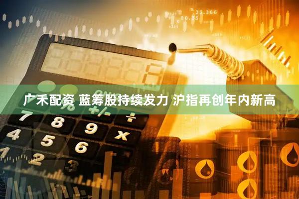 广禾配资 蓝筹股持续发力 沪指再创年内新高