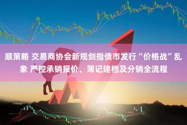 顺策略 交易商协会新规剑指债市发行“价格战”乱象 严控承销报价、簿记建档及分销全流程