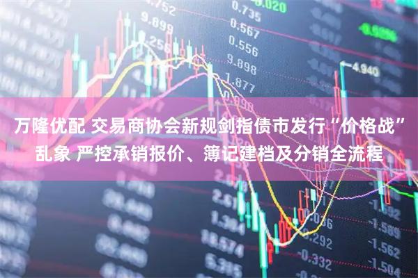 万隆优配 交易商协会新规剑指债市发行“价格战”乱象 严控承销报价、簿记建档及分销全流程