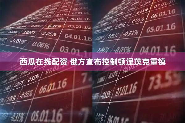西瓜在线配资 俄方宣布控制顿涅茨克重镇