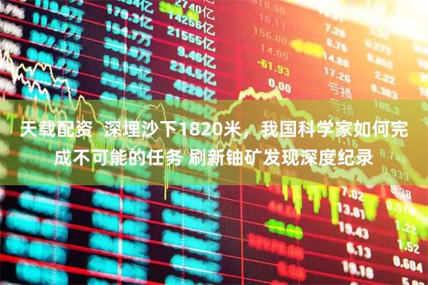 天载配资  深埋沙下1820米，我国科学家如何完成不可能的任务 刷新铀矿发现深度纪录
