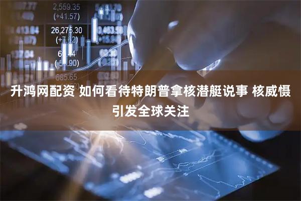 升鸿网配资 如何看待特朗普拿核潜艇说事 核威慑引发全球关注