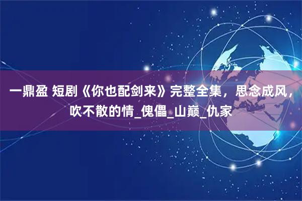 一鼎盈 短剧《你也配剑来》完整全集，思念成风，吹不散的情_傀儡_山巅_仇家