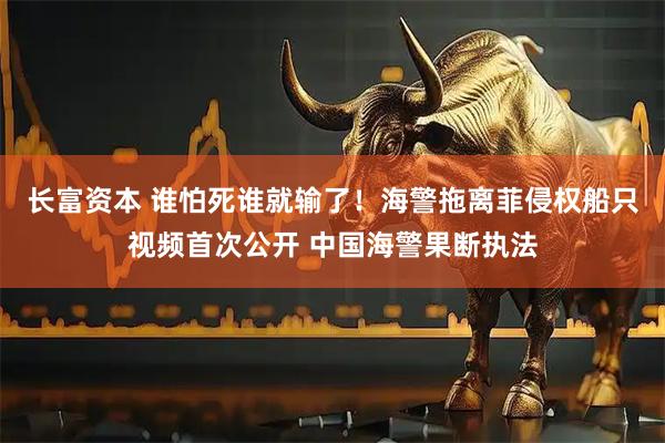 长富资本 谁怕死谁就输了！海警拖离菲侵权船只视频首次公开 中国海警果断执法