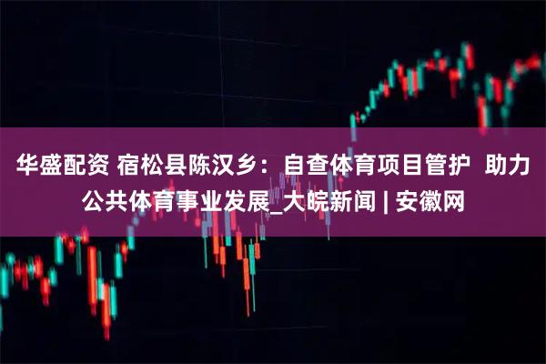 华盛配资 宿松县陈汉乡：自查体育项目管护  助力公共体育事业发展_大皖新闻 | 安徽网