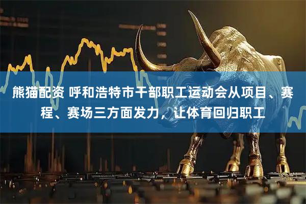 熊猫配资 呼和浩特市干部职工运动会从项目、赛程、赛场三方面发力，让体育回归职工