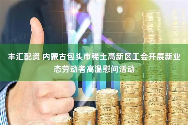 丰汇配资 内蒙古包头市稀土高新区工会开展新业态劳动者高温慰问活动