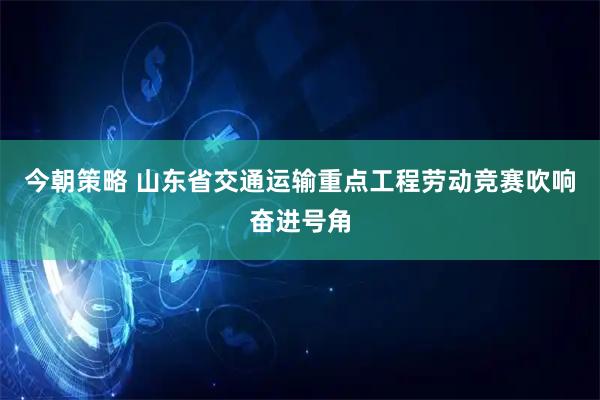 今朝策略 山东省交通运输重点工程劳动竞赛吹响奋进号角