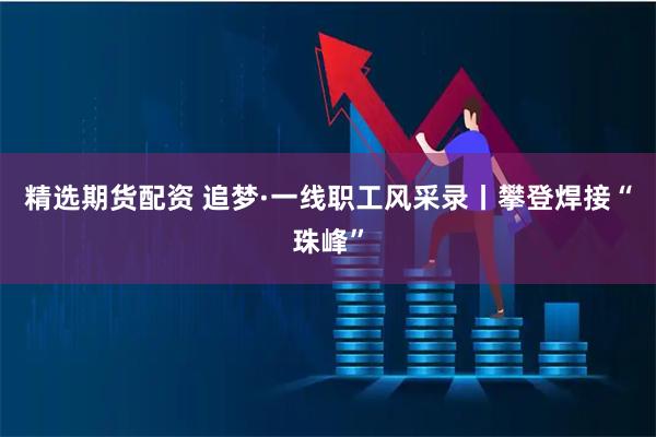 精选期货配资 追梦·一线职工风采录丨攀登焊接“珠峰”