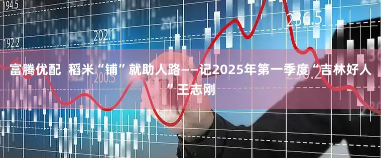 富腾优配  稻米“铺”就助人路——记2025年第一季度“吉林好人”王志刚