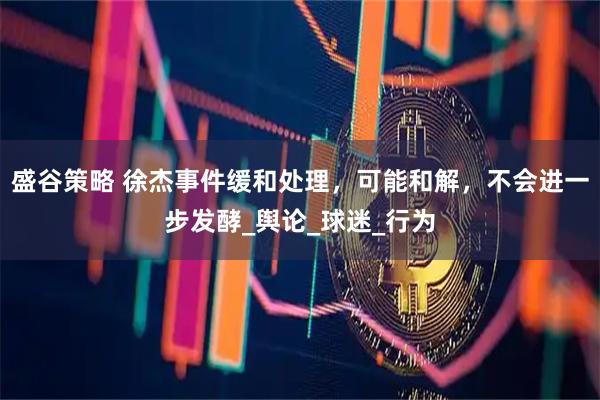 盛谷策略 徐杰事件缓和处理，可能和解，不会进一步发酵_舆论_球迷_行为