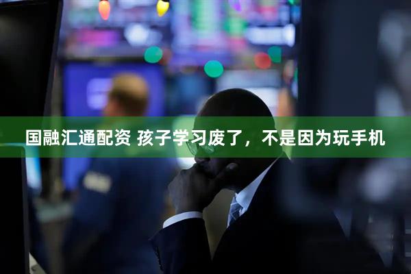 国融汇通配资 孩子学习废了，不是因为玩手机
