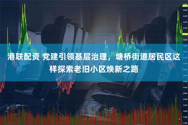 港联配资 党建引领基层治理，塘桥街道居民区这样探索老旧小区焕新之路