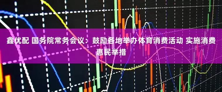 鑫优配 国务院常务会议：鼓励各地举办体育消费活动 实施消费惠民举措