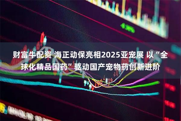 财富牛配资 海正动保亮相2025亚宠展 以“全球化精品国药”驱动国产宠物药创新进阶