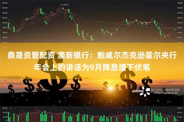 鼎晟资管配资 澳新银行：鲍威尔杰克逊霍尔央行年会上的讲话为9月降息埋下伏笔