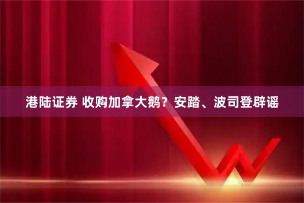 港陆证券 收购加拿大鹅？安踏、波司登辟谣