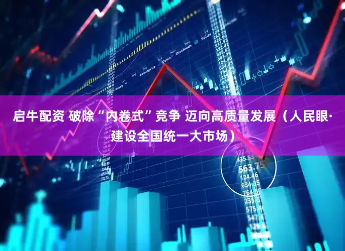 启牛配资 破除“内卷式”竞争 迈向高质量发展（人民眼·建设全国统一大市场）