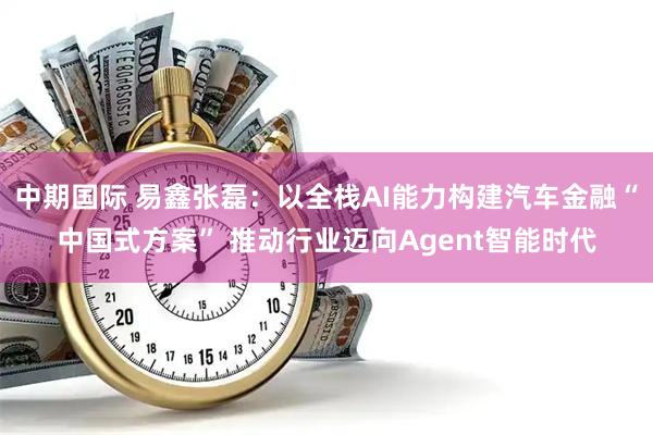 中期国际 易鑫张磊：以全栈AI能力构建汽车金融“中国式方案” 推动行业迈向Agent智能时代