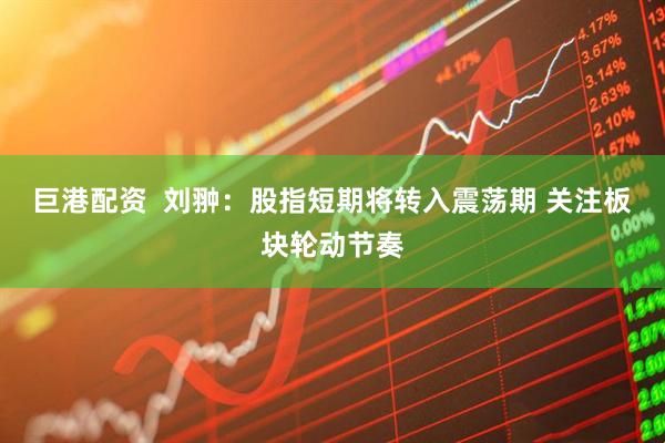 巨港配资  刘翀：股指短期将转入震荡期 关注板块轮动节奏