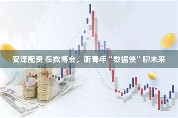 安泽配资 在数博会，听青年“数据侠”聊未来