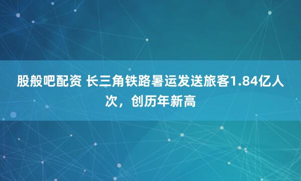 股般吧配资 长三角铁路暑运发送旅客1.84亿人次，创历年新高