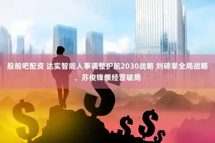股般吧配资 达实智能人事调整护航2030战略 刘磅掌全局战略、苏俊锋领经营破局