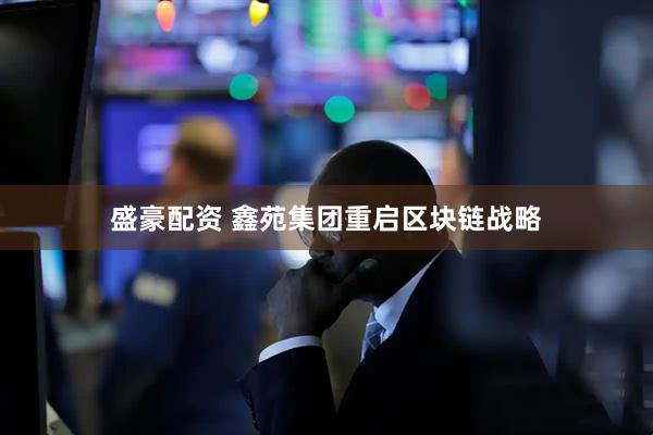 盛豪配资 鑫苑集团重启区块链战略