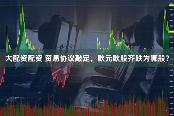 大配资配资 贸易协议敲定，欧元欧股齐跌为哪般？