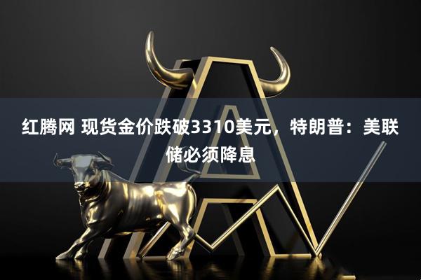 红腾网 现货金价跌破3310美元，特朗普：美联储必须降息