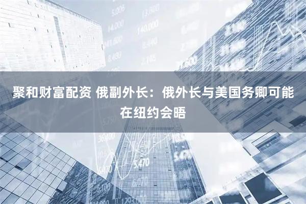 聚和财富配资 俄副外长：俄外长与美国务卿可能在纽约会晤