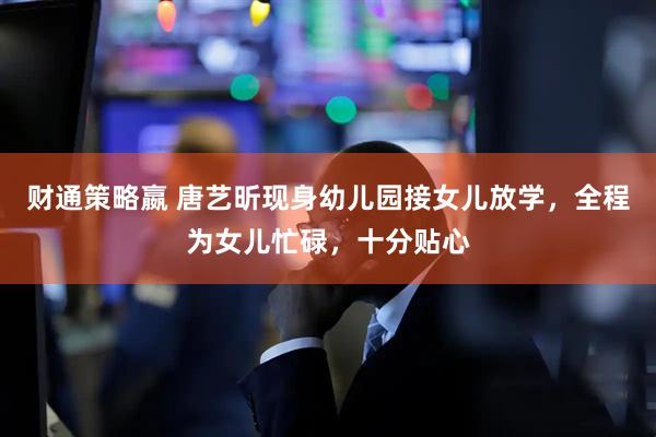 财通策略嬴 唐艺昕现身幼儿园接女儿放学，全程为女儿忙碌，十分贴心