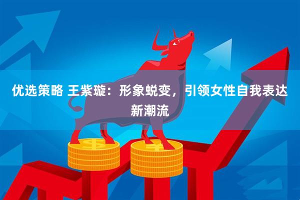 优选策略 王紫璇：形象蜕变，引领女性自我表达新潮流