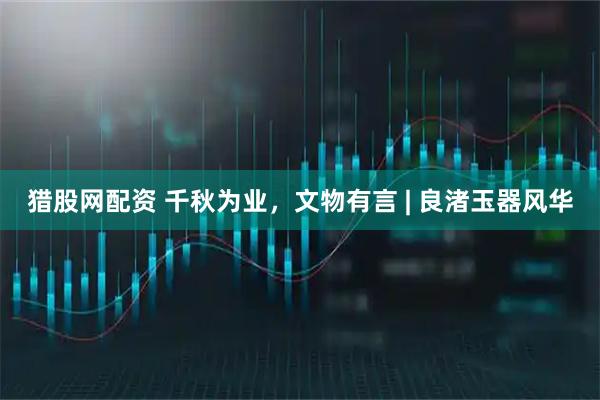 猎股网配资 千秋为业，文物有言 | 良渚玉器风华