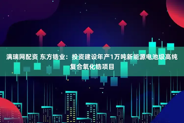 满璃网配资 东方锆业：投资建设年产1万吨新能源电池级高纯复合氧化锆项目