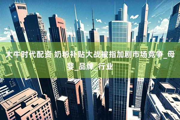 大牛时代配资 奶粉补贴大战被指加剧市场竞争_母婴_品牌_行业