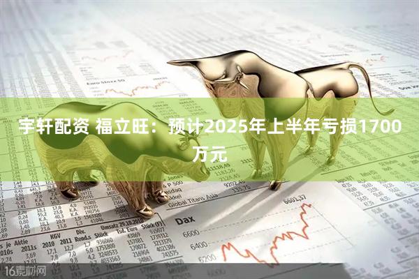 宇轩配资 福立旺：预计2025年上半年亏损1700万元