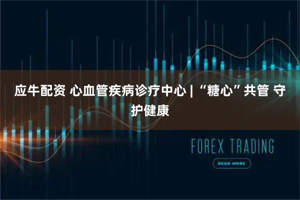 应牛配资 心血管疾病诊疗中心 | “糖心”共管 守护健康