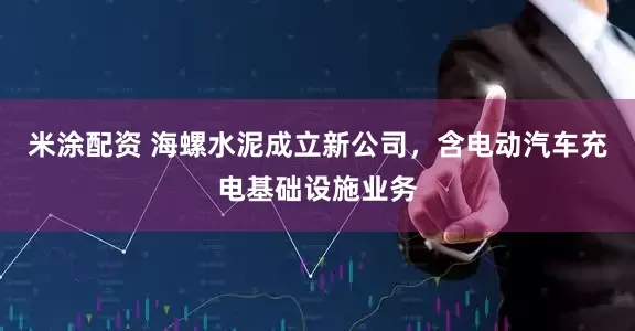 米涂配资 海螺水泥成立新公司，含电动汽车充电基础设施业务
