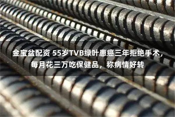 金宝盆配资 55岁TVB绿叶患癌三年拒绝手术，每月花三万吃保健品，称病情好转